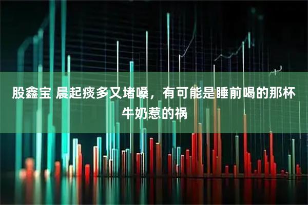 股鑫宝 晨起痰多又堵嗓，有可能是睡前喝的那杯牛奶惹的祸