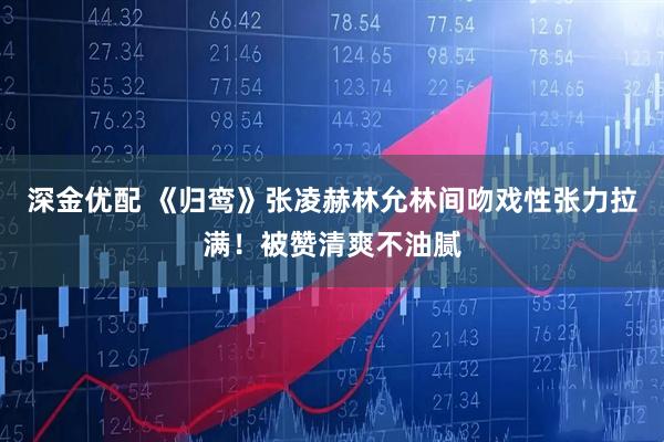 深金优配 《归鸾》张凌赫林允林间吻戏性张力拉满！被赞清爽不油腻