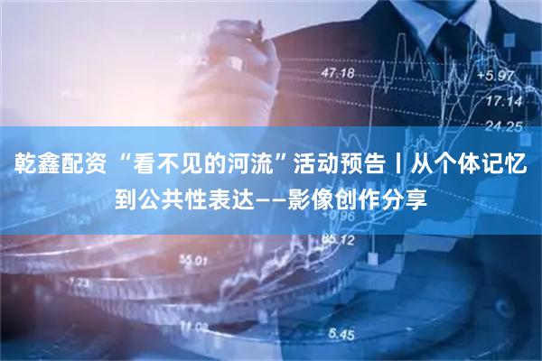 乾鑫配资 “看不见的河流”活动预告丨从个体记忆到公共性表达——影像创作分享