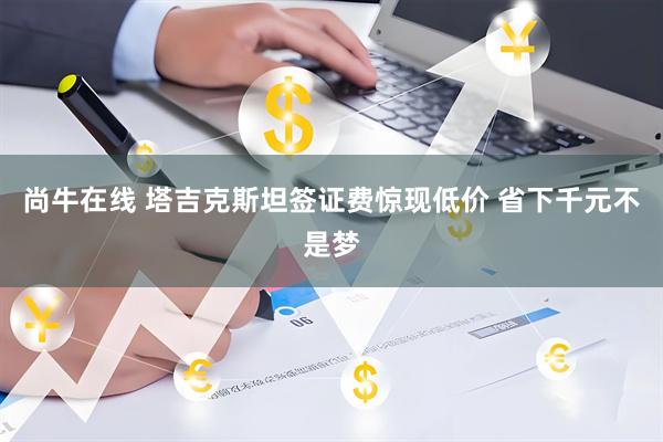 尚牛在线 塔吉克斯坦签证费惊现低价 省下千元不是梦