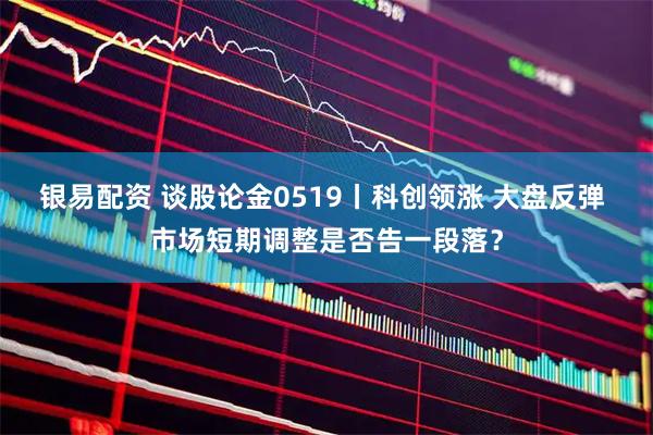 银易配资 谈股论金0519丨科创领涨 大盘反弹 市场短期调整是否告一段落？