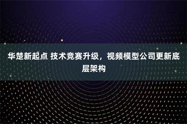华楚新起点 技术竞赛升级，视频模型公司更新底层架构