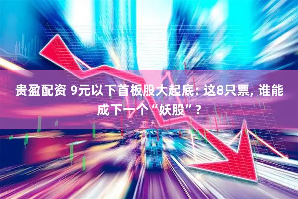 贵盈配资 9元以下首板股大起底: 这8只票, 谁能成下一个“妖股”?