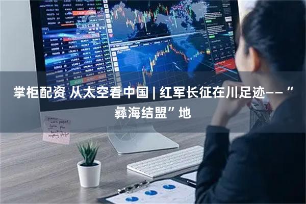 掌柜配资 从太空看中国 | 红军长征在川足迹——“彝海结盟”地
