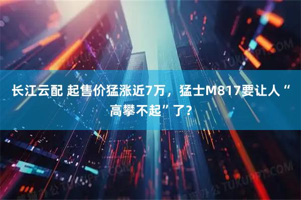 长江云配 起售价猛涨近7万，猛士M817要让人“高攀不起”了？
