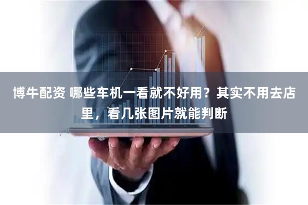 博牛配资 哪些车机一看就不好用？其实不用去店里，看几张图片就能判断