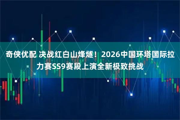 奇侠优配 决战红白山烽燧！2026中国环塔国际拉力赛SS9赛段上演全新极致挑战