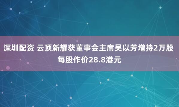 深圳配资 云顶新耀获董事会主席吴以芳增持2万股 每股作价28.8港元