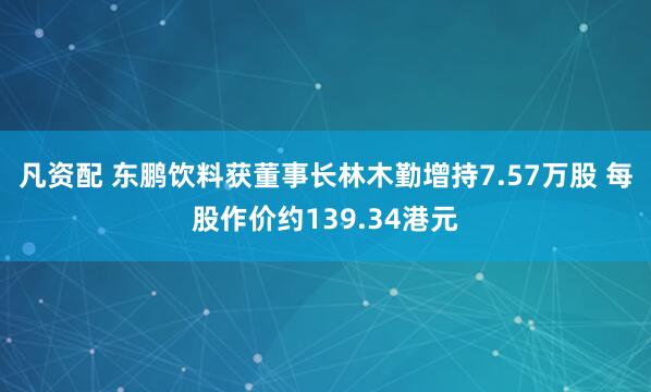 凡资配 东鹏饮料获董事长林木勤增持7.57万股 每股作价约139.34港元