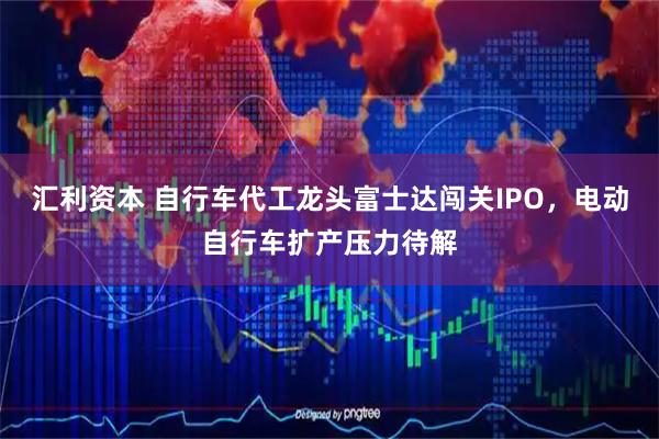 汇利资本 自行车代工龙头富士达闯关IPO，电动自行车扩产压力待解