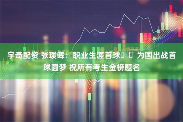宇奇配资 张瑷晖：职业生涯首球⚽️为国出战首球圆梦 祝所有考生金榜题名