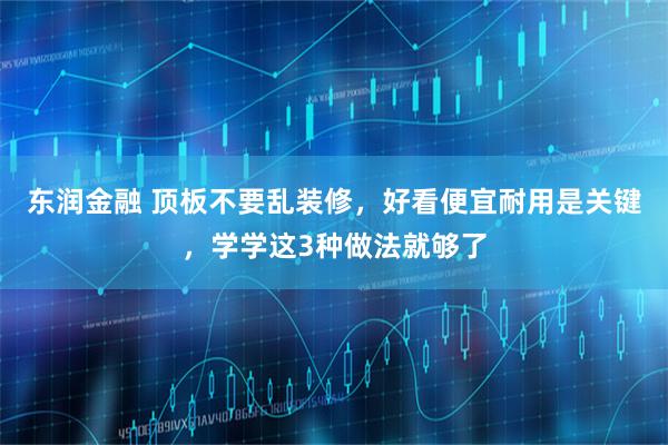 东润金融 顶板不要乱装修,好看便宜耐用是关键,学学这3种做法就够了