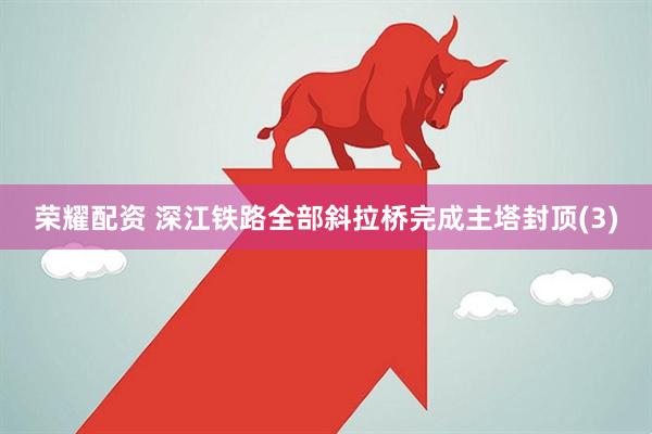 荣耀配资 深江铁路全部斜拉桥完成主塔封顶(3)