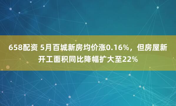 658配资 5月百城新房均价涨0.16%，但房屋新开工面积同比降幅扩大至22%