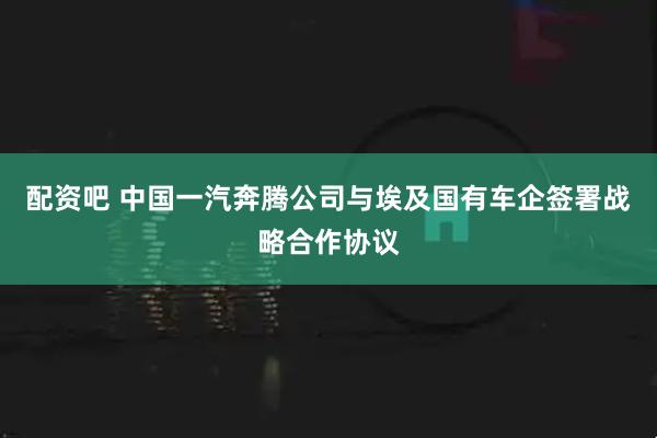 配资吧 中国一汽奔腾公司与埃及国有车企签署战略合作协议