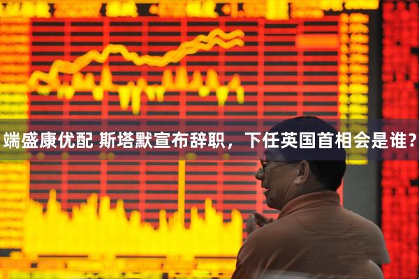 端盛康优配 斯塔默宣布辞职，下任英国首相会是谁？