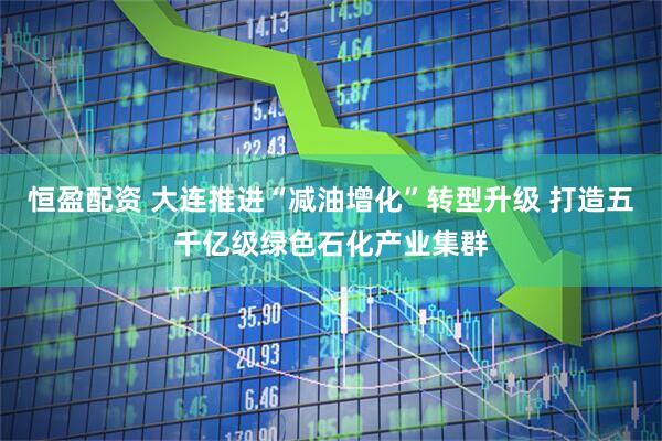 恒盈配资 大连推进“减油增化”转型升级 打造五千亿级绿色石化产业集群