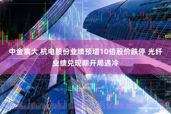 中金宸大 杭电股份业绩预增10倍股价跌停 光纤业绩兑现期开局遇冷