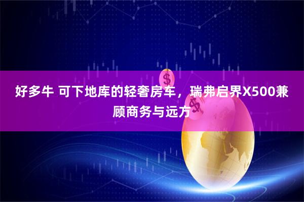 好多牛 可下地库的轻奢房车，瑞弗启界X500兼顾商务与远方