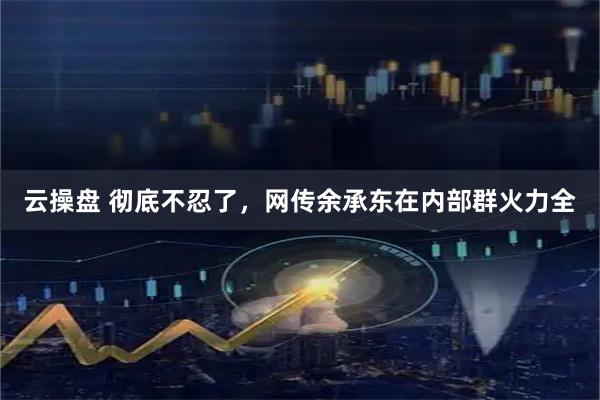 云操盘 彻底不忍了,网传余承东在内部群火力全