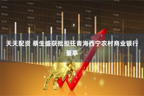 天天配资 蔡生盛获批担任青海西宁农村商业银行董事