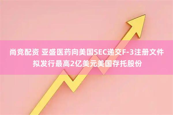 尚竞配资 亚盛医药向美国SEC递交F-3注册文件 拟发行最高2亿美元美国存托股份