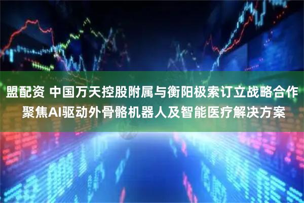 盟配资 中国万天控股附属与衡阳极索订立战略合作 聚焦AI驱动外骨骼机器人及智能医疗解决方案