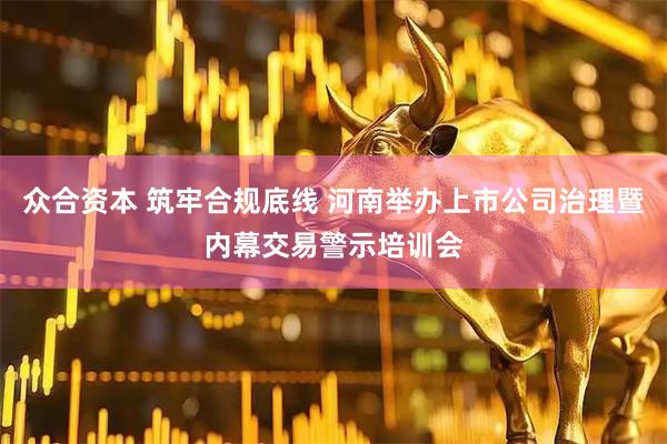 众合资本 筑牢合规底线 河南举办上市公司治理暨内幕交易警示培训会