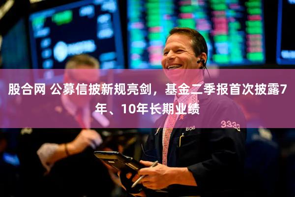 股合网 公募信披新规亮剑，基金二季报首次披露7年、10年长期业绩